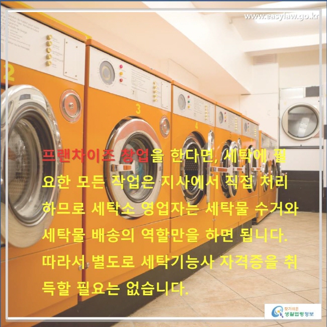 프랜차이즈 창업을 한다면, 세탁에 필요한 모든 작업은 지사에서 직접 처리하므로 세탁소 영업자는 세탁물 수거와 세탁물 배송의 역할만을 하면 됩니다. 따라서 별도로 세탁기능사 자격증을 취득할 필요는 없습니다.